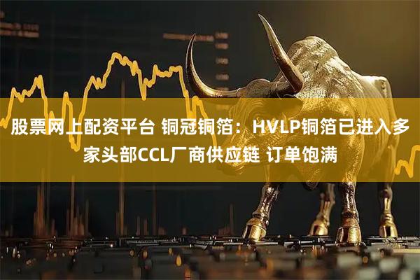 股票网上配资平台 铜冠铜箔：HVLP铜箔已进入多家头部CCL厂商供应链 订单饱满