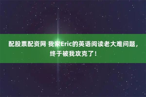 配股票配资网 我家Eric的英语阅读老大难问题，终于被我攻克了！