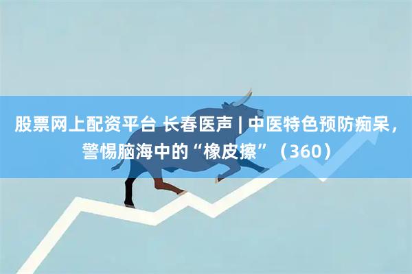 股票网上配资平台 长春医声 | 中医特色预防痴呆，警惕脑海中的“橡皮擦”（360）