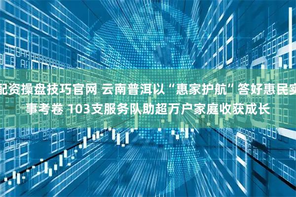 配资操盘技巧官网 云南普洱以“惠家护航”答好惠民实事考卷 103支服务队助超万户家庭收获成长