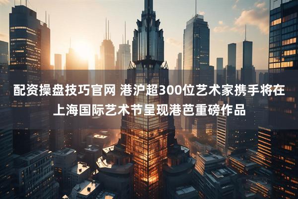 配资操盘技巧官网 港沪超300位艺术家携手将在上海国际艺术节呈现港芭重磅作品