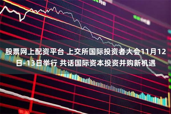 股票网上配资平台 上交所国际投资者大会11月12日-13日举行 共话国际资本投资并购新机遇