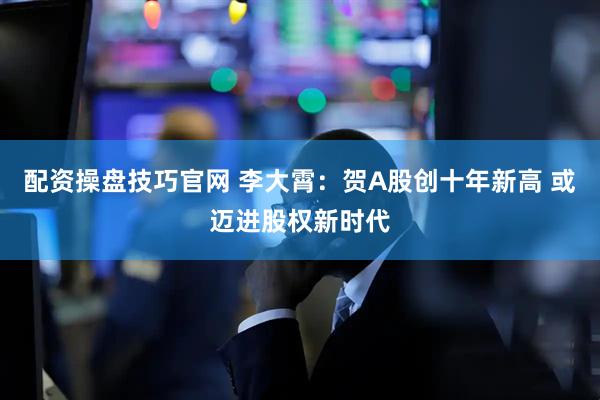 配资操盘技巧官网 李大霄：贺A股创十年新高 或迈进股权新时代