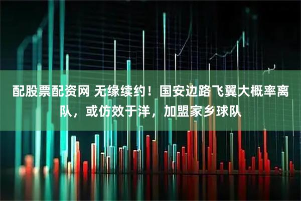 配股票配资网 无缘续约！国安边路飞翼大概率离队，或仿效于洋，加盟家乡球队