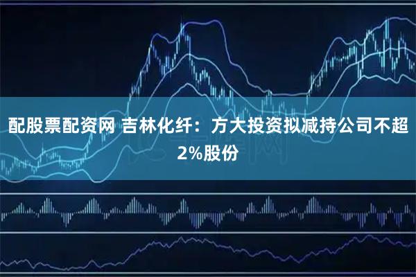 配股票配资网 吉林化纤：方大投资拟减持公司不超2%股份