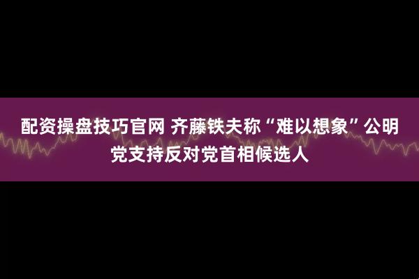 配资操盘技巧官网 齐藤铁夫称“难以想象”公明党支持反对党首相候选人