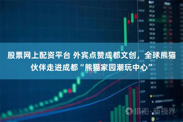 股票网上配资平台 外宾点赞成都文创，全球熊猫伙伴走进成都“熊猫家园潮玩中心”