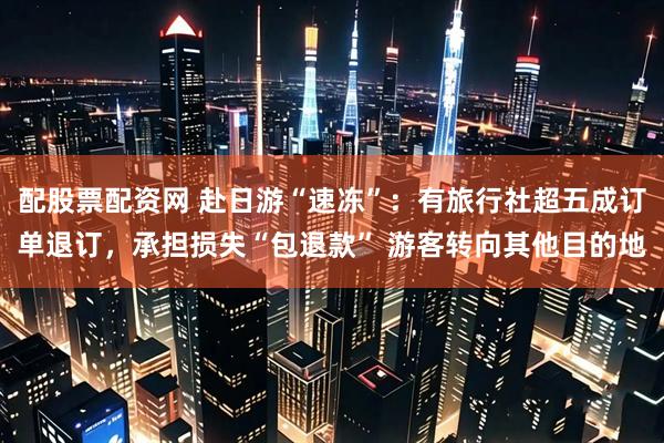 配股票配资网 赴日游“速冻”：有旅行社超五成订单退订，承担损失“包退款” 游客转向其他目的地