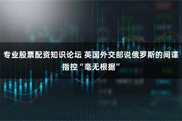 专业股票配资知识论坛 英国外交部说俄罗斯的间谍指控“毫无根据”