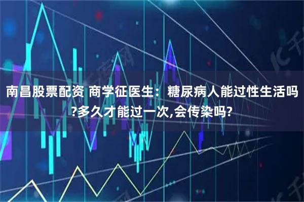 南昌股票配资 商学征医生：糖尿病人能过性生活吗?多久才能过一次,会传染吗?