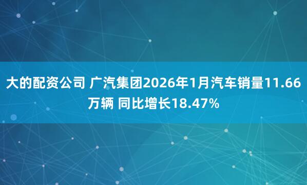 大的配资公司 广汽集团2026年1月汽车销量11.66万辆 同比增长18.47%